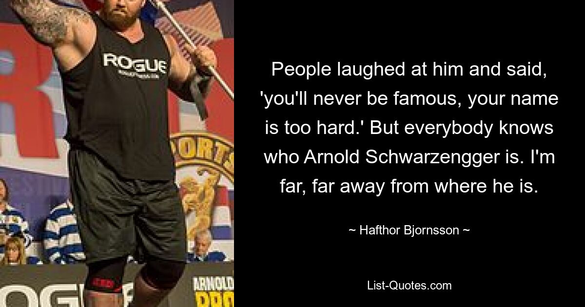 People laughed at him and said, 'you'll never be famous, your name is too hard.' But everybody knows who Arnold Schwarzengger is. I'm far, far away from where he is. — © Hafthor Bjornsson