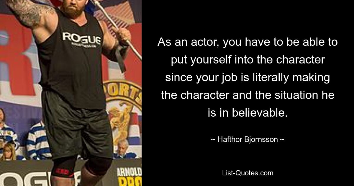 As an actor, you have to be able to put yourself into the character since your job is literally making the character and the situation he is in believable. — © Hafthor Bjornsson