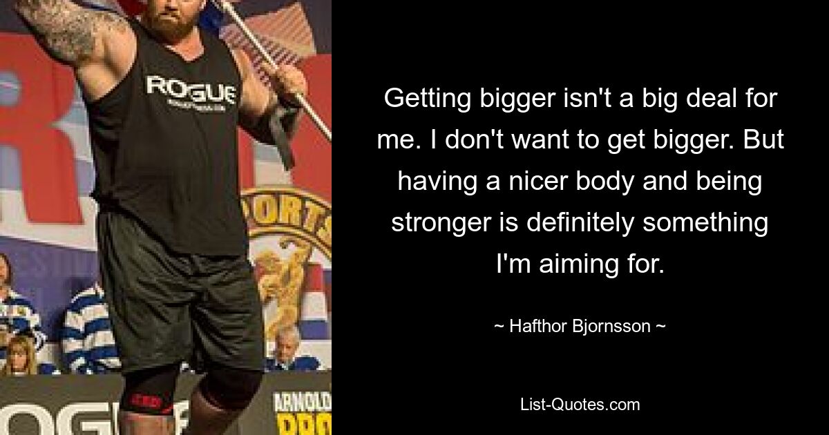 Getting bigger isn't a big deal for me. I don't want to get bigger. But having a nicer body and being stronger is definitely something I'm aiming for. — © Hafthor Bjornsson