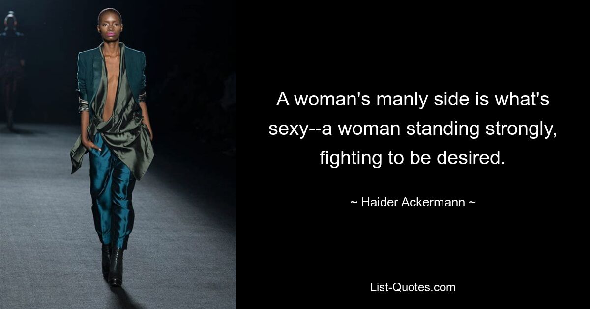 A woman's manly side is what's sexy--a woman standing strongly, fighting to be desired. — © Haider Ackermann