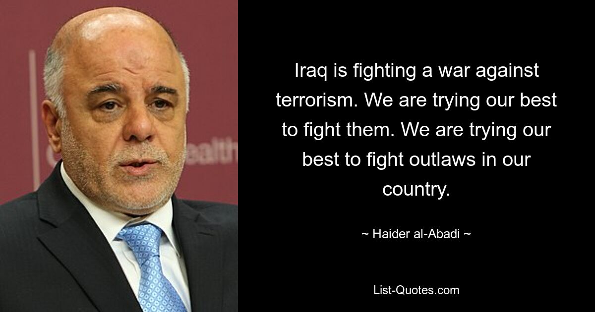 Iraq is fighting a war against terrorism. We are trying our best to fight them. We are trying our best to fight outlaws in our country. — © Haider al-Abadi