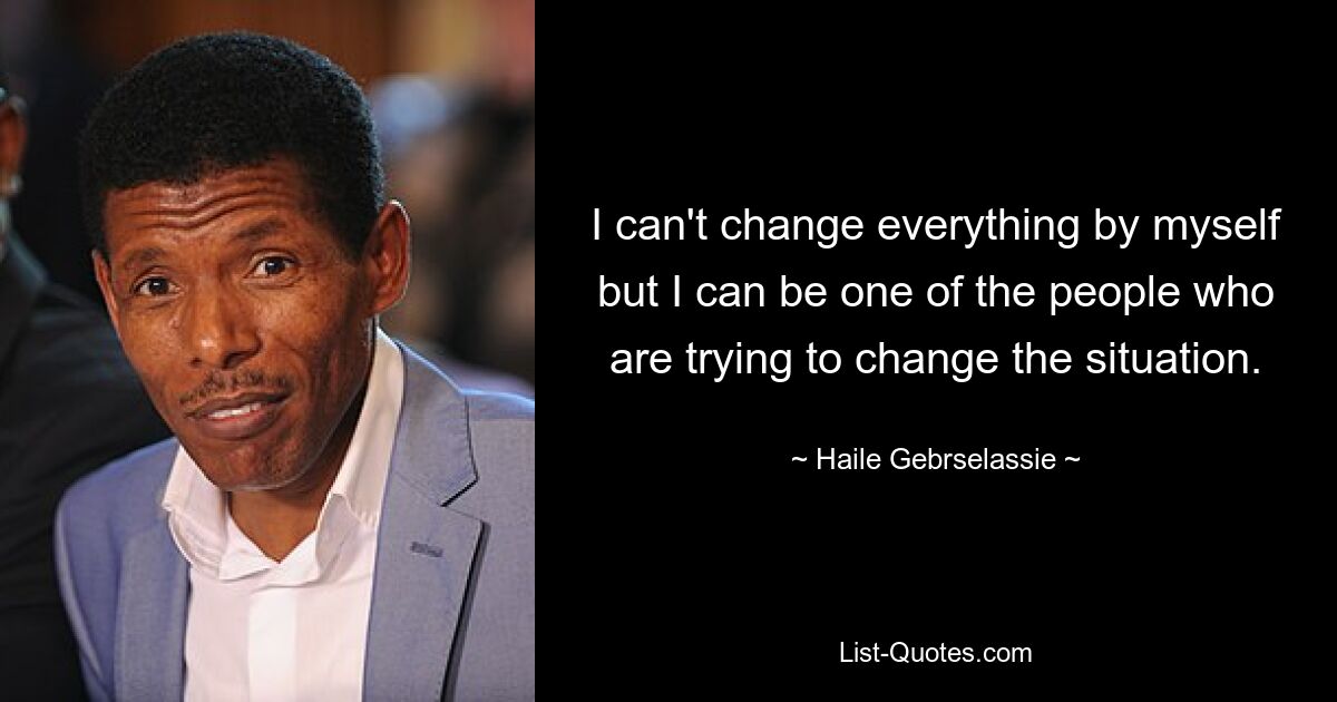 I can't change everything by myself but I can be one of the people who are trying to change the situation. — © Haile Gebrselassie