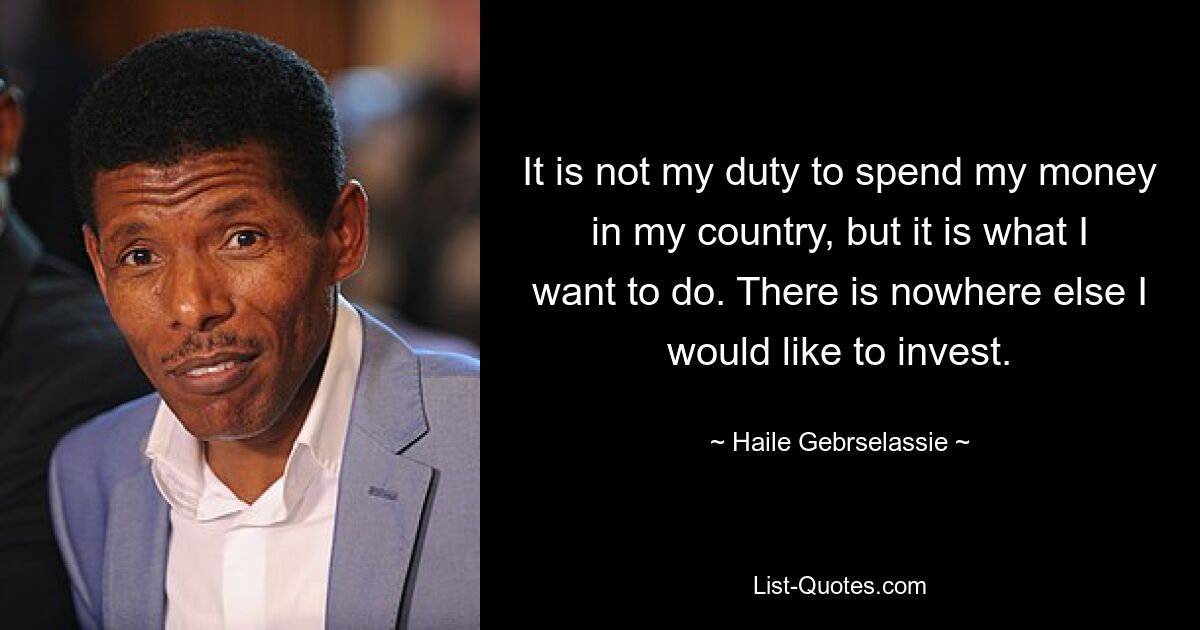 It is not my duty to spend my money in my country, but it is what I want to do. There is nowhere else I would like to invest. — © Haile Gebrselassie