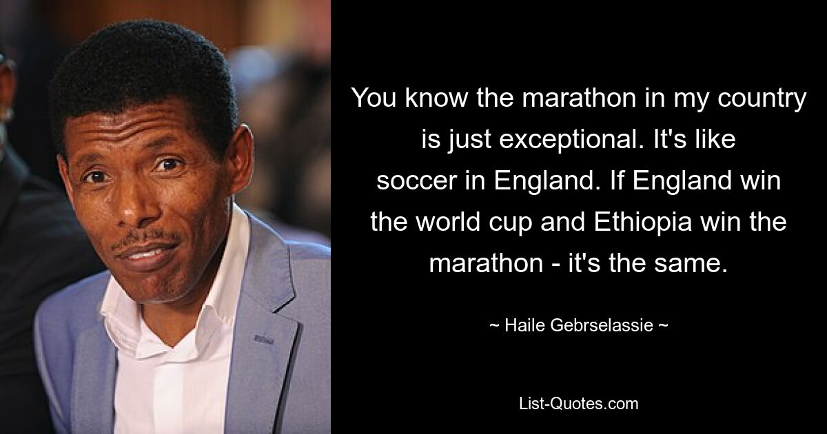 Sie wissen, dass der Marathon in meinem Land einfach außergewöhnlich ist. Es ist wie Fußball in England. Wenn England die Weltmeisterschaft gewinnt und Äthiopien den Marathon gewinnt, ist es dasselbe. — © Haile Gebrselassie 