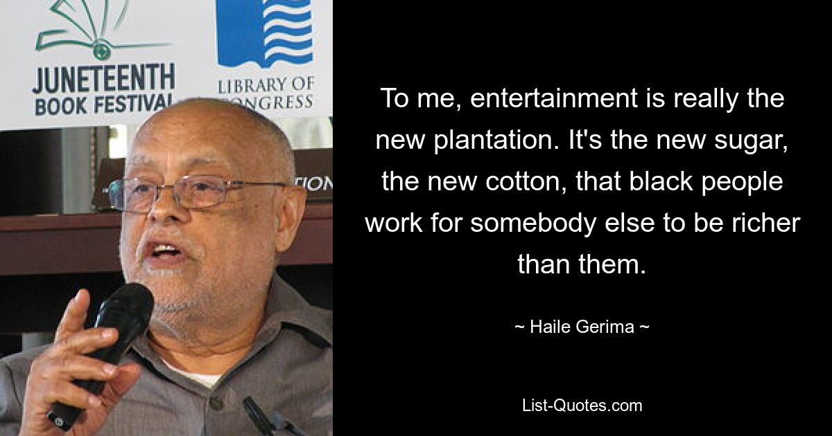 To me, entertainment is really the new plantation. It's the new sugar, the new cotton, that black people work for somebody else to be richer than them. — © Haile Gerima