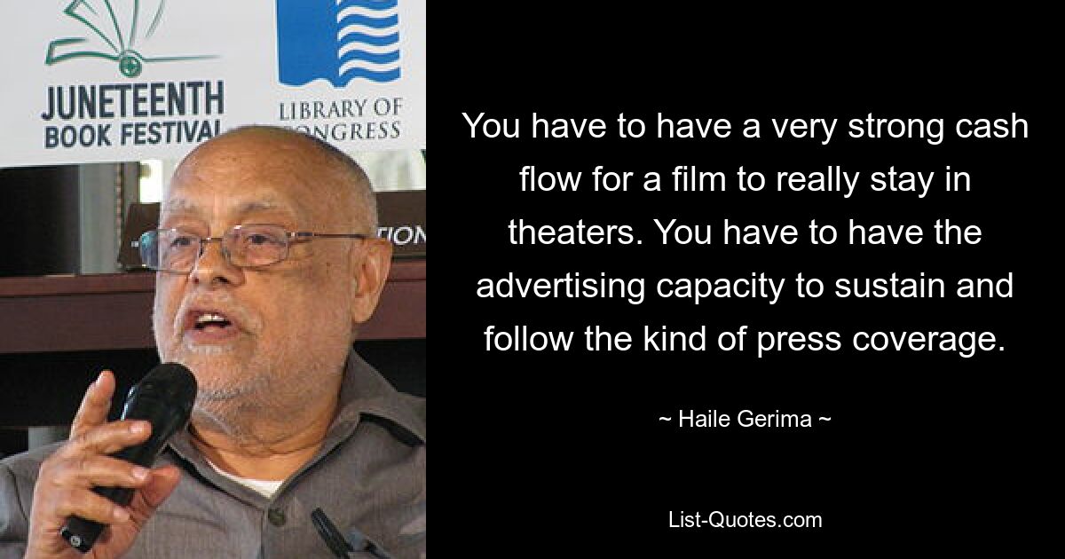 You have to have a very strong cash flow for a film to really stay in theaters. You have to have the advertising capacity to sustain and follow the kind of press coverage. — © Haile Gerima