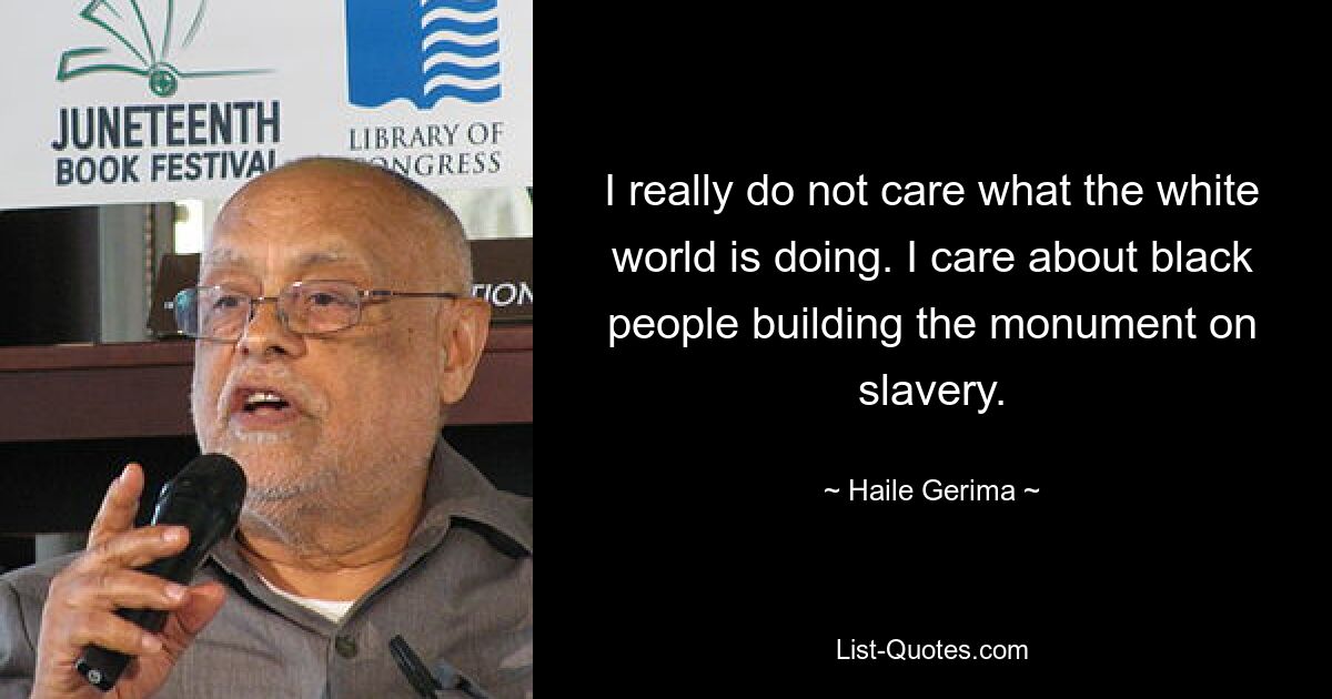 I really do not care what the white world is doing. I care about black people building the monument on slavery. — © Haile Gerima