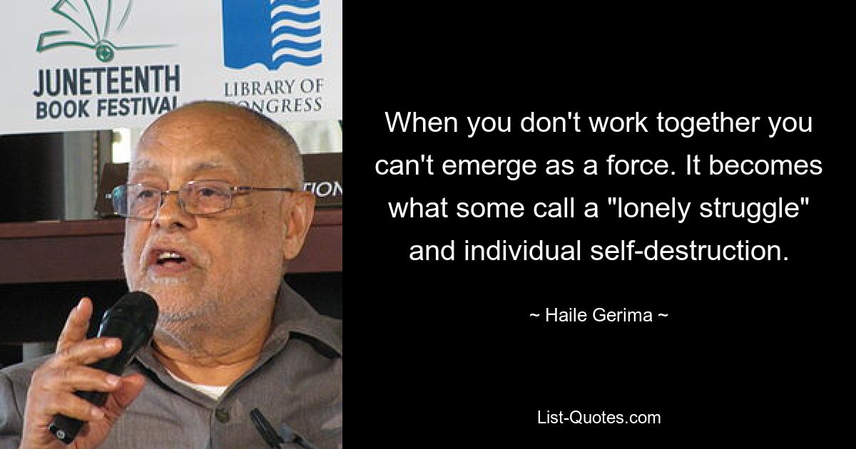 When you don't work together you can't emerge as a force. It becomes what some call a "lonely struggle" and individual self-destruction. — © Haile Gerima