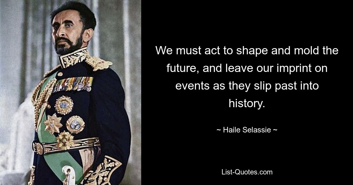 We must act to shape and mold the future, and leave our imprint on events as they slip past into history. — © Haile Selassie