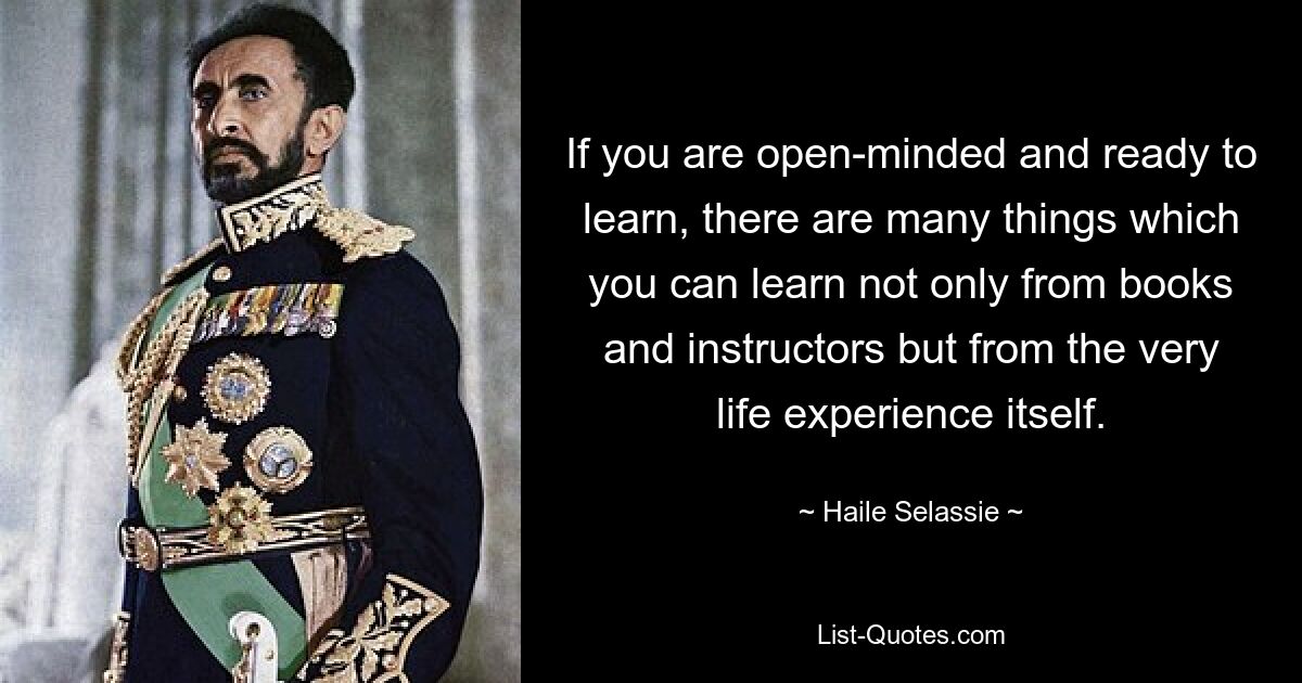 If you are open-minded and ready to learn, there are many things which you can learn not only from books and instructors but from the very life experience itself. — © Haile Selassie