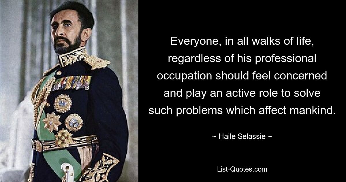 Everyone, in all walks of life, regardless of his professional occupation should feel concerned and play an active role to solve such problems which affect mankind. — © Haile Selassie