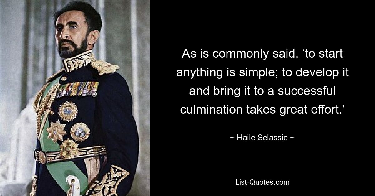 As is commonly said, ‘to start anything is simple; to develop it and bring it to a successful culmination takes great effort.’ — © Haile Selassie