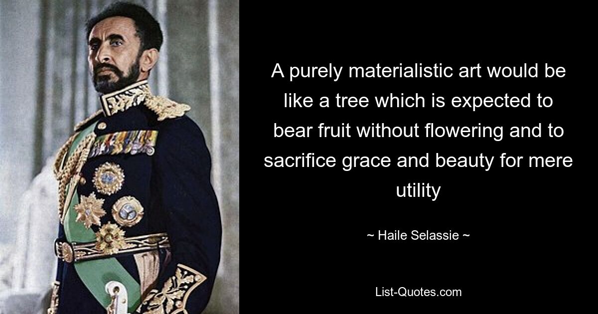 A purely materialistic art would be like a tree which is expected to bear fruit without flowering and to sacrifice grace and beauty for mere utility — © Haile Selassie