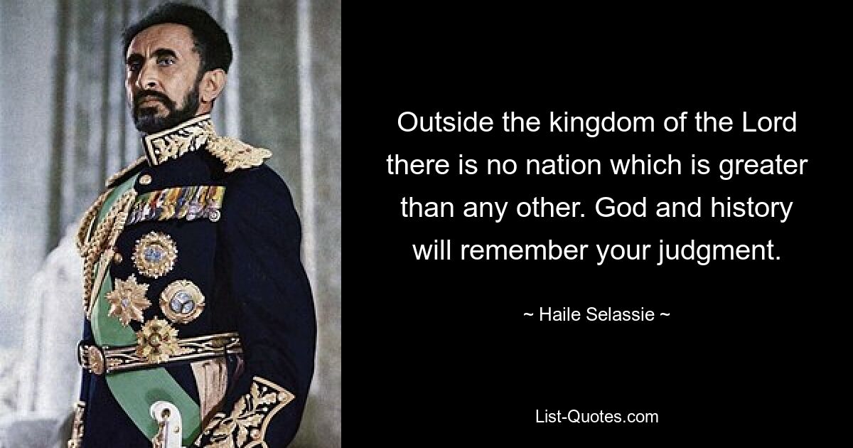 Outside the kingdom of the Lord there is no nation which is greater than any other. God and history will remember your judgment. — © Haile Selassie