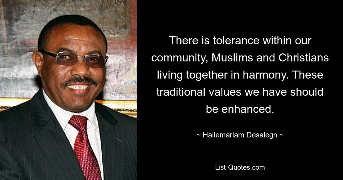 There is tolerance within our community, Muslims and Christians living together in harmony. These traditional values we have should be enhanced. — © Hailemariam Desalegn