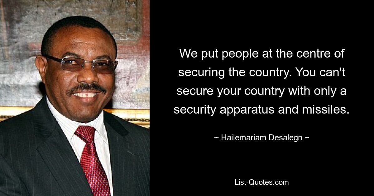 We put people at the centre of securing the country. You can't secure your country with only a security apparatus and missiles. — © Hailemariam Desalegn