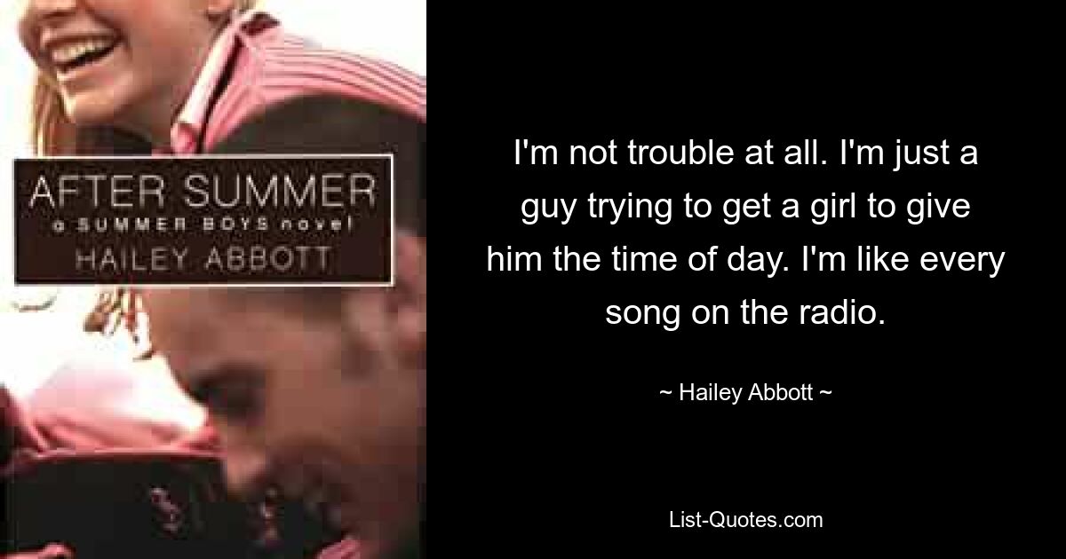 I'm not trouble at all. I'm just a guy trying to get a girl to give him the time of day. I'm like every song on the radio. — © Hailey Abbott