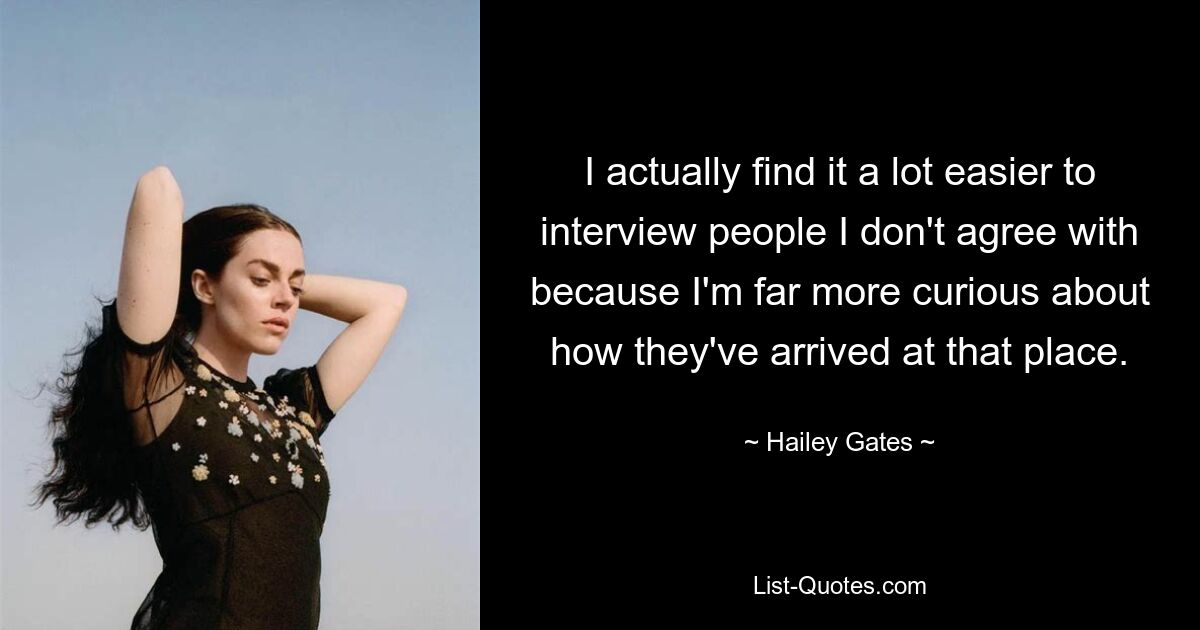 I actually find it a lot easier to interview people I don't agree with because I'm far more curious about how they've arrived at that place. — © Hailey Gates