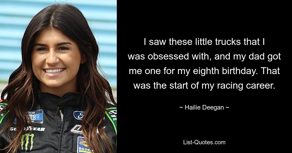 I saw these little trucks that I was obsessed with, and my dad got me one for my eighth birthday. That was the start of my racing career. — © Hailie Deegan