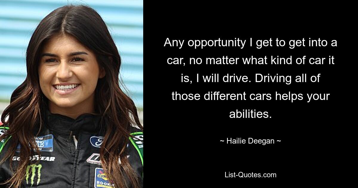 Any opportunity I get to get into a car, no matter what kind of car it is, I will drive. Driving all of those different cars helps your abilities. — © Hailie Deegan