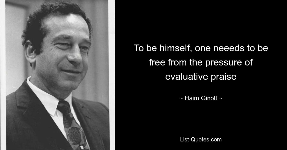 To be himself, one neeeds to be free from the pressure of evaluative praise — © Haim Ginott