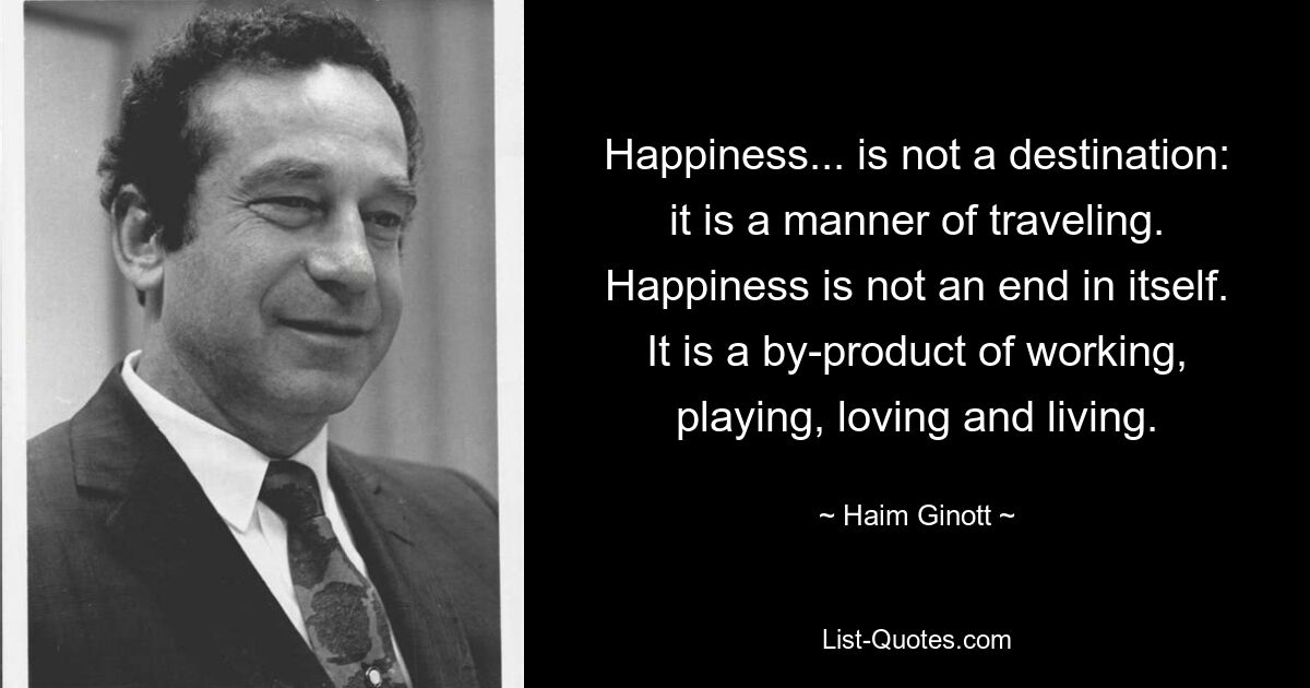 Happiness... is not a destination: it is a manner of traveling. Happiness is not an end in itself. It is a by-product of working, playing, loving and living. — © Haim Ginott