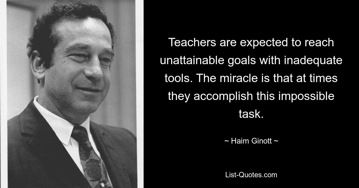 Teachers are expected to reach unattainable goals with inadequate tools. The miracle is that at times they accomplish this impossible task. — © Haim Ginott