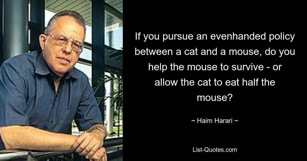 If you pursue an evenhanded policy between a cat and a mouse, do you help the mouse to survive - or allow the cat to eat half the mouse? — © Haim Harari