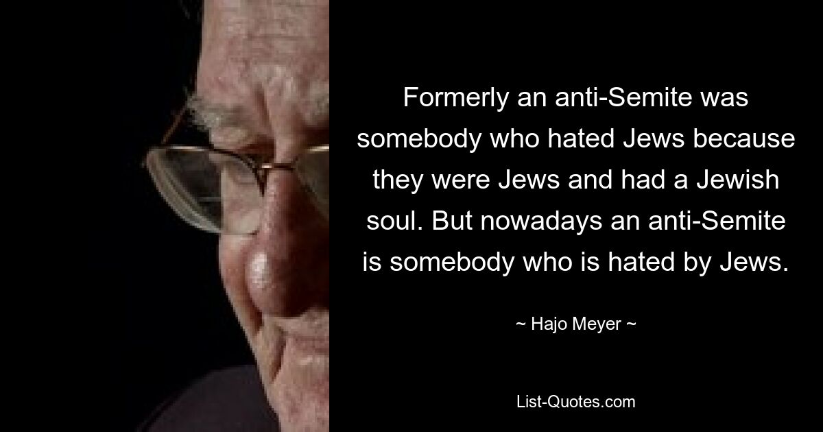 Formerly an anti-Semite was somebody who hated Jews because they were Jews and had a Jewish soul. But nowadays an anti-Semite is somebody who is hated by Jews. — © Hajo Meyer