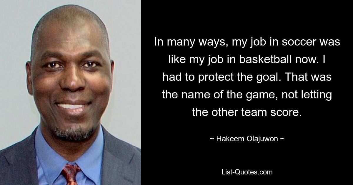 In many ways, my job in soccer was like my job in basketball now. I had to protect the goal. That was the name of the game, not letting the other team score. — © Hakeem Olajuwon