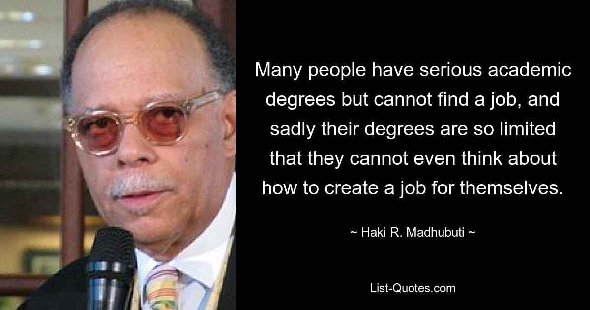 Many people have serious academic degrees but cannot find a job, and sadly their degrees are so limited that they cannot even think about how to create a job for themselves. — © Haki R. Madhubuti