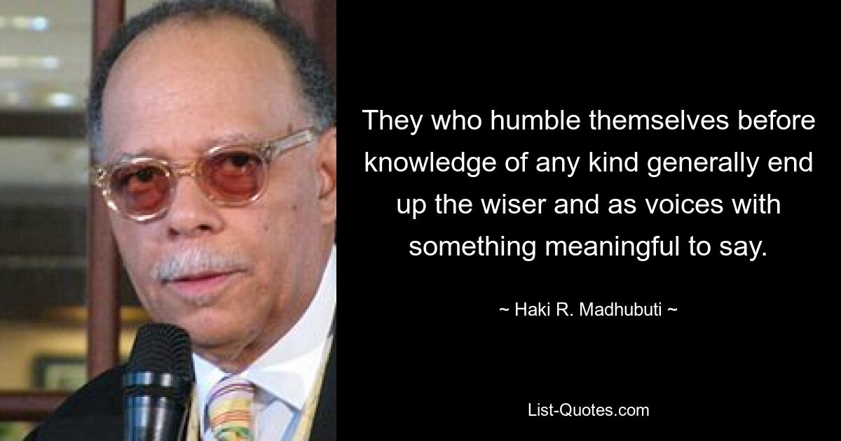 They who humble themselves before knowledge of any kind generally end up the wiser and as voices with something meaningful to say. — © Haki R. Madhubuti