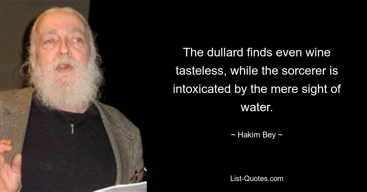 The dullard finds even wine tasteless, while the sorcerer is intoxicated by the mere sight of water. — © Hakim Bey