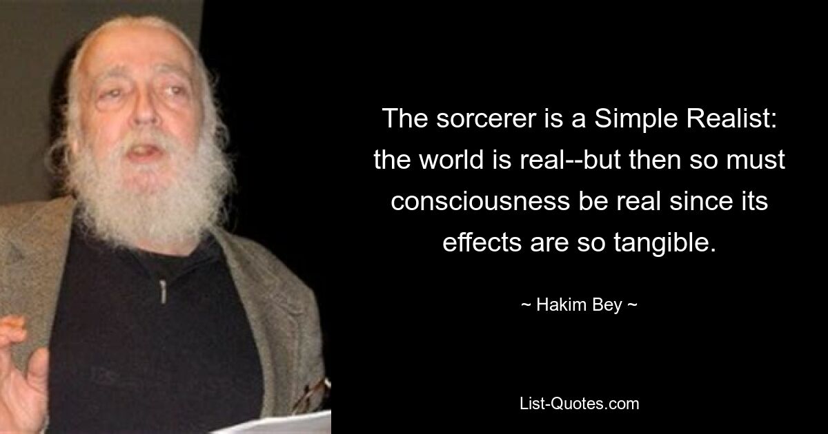 The sorcerer is a Simple Realist: the world is real--but then so must consciousness be real since its effects are so tangible. — © Hakim Bey