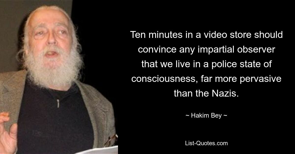 Ten minutes in a video store should convince any impartial observer that we live in a police state of consciousness, far more pervasive than the Nazis. — © Hakim Bey