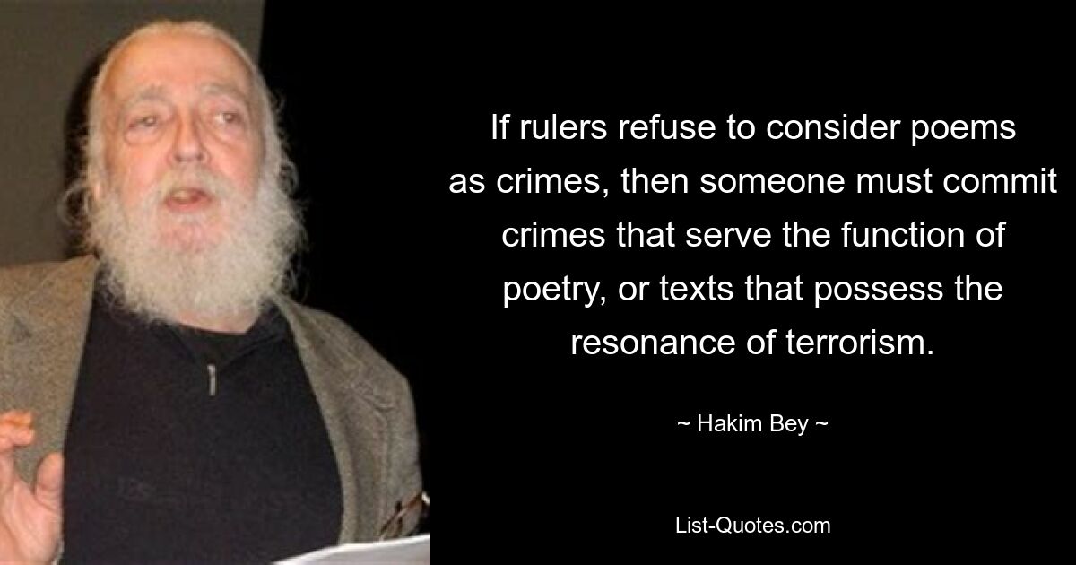 If rulers refuse to consider poems as crimes, then someone must commit crimes that serve the function of poetry, or texts that possess the resonance of terrorism. — © Hakim Bey