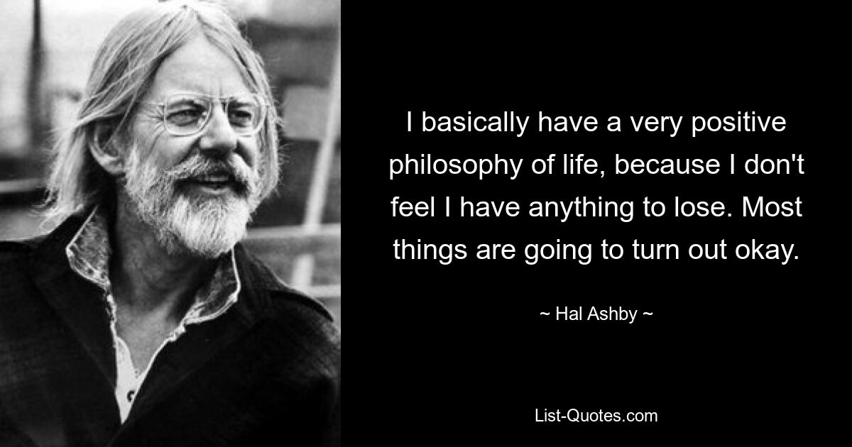 I basically have a very positive philosophy of life, because I don't feel I have anything to lose. Most things are going to turn out okay. — © Hal Ashby