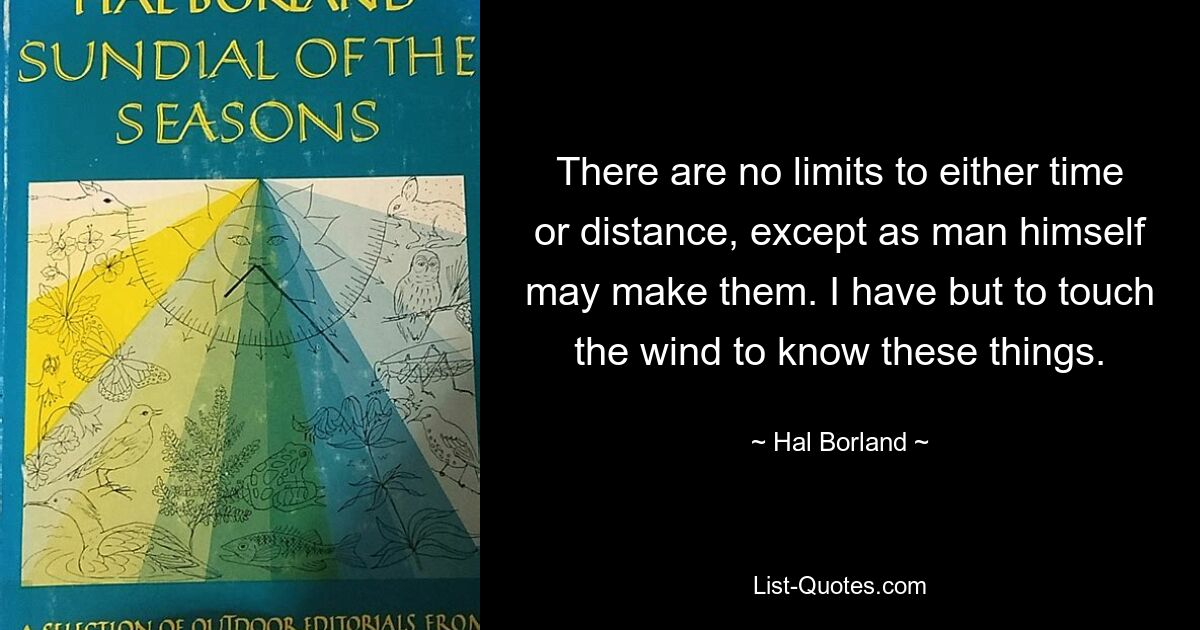 There are no limits to either time or distance, except as man himself may make them. I have but to touch the wind to know these things. — © Hal Borland