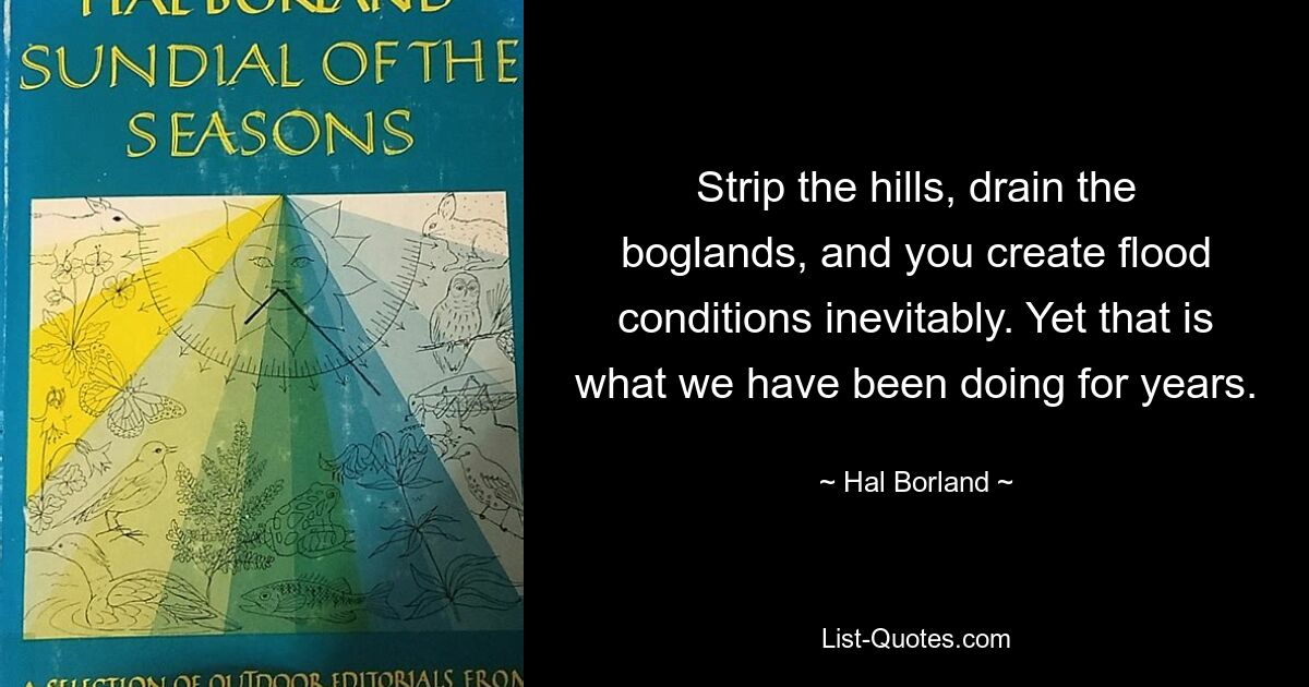 Strip the hills, drain the boglands, and you create flood conditions inevitably. Yet that is what we have been doing for years. — © Hal Borland