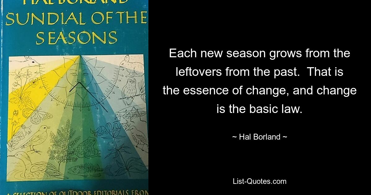 Each new season grows from the leftovers from the past.  That is the essence of change, and change is the basic law. — © Hal Borland