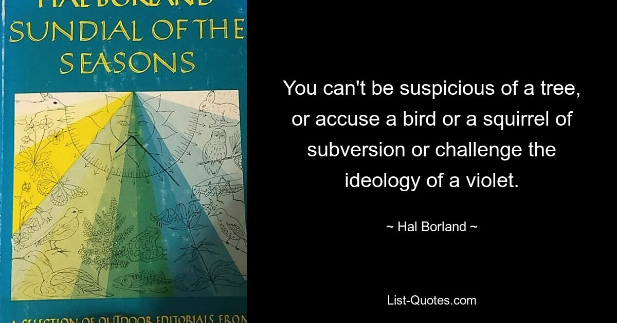 You can't be suspicious of a tree, or accuse a bird or a squirrel of subversion or challenge the ideology of a violet. — © Hal Borland