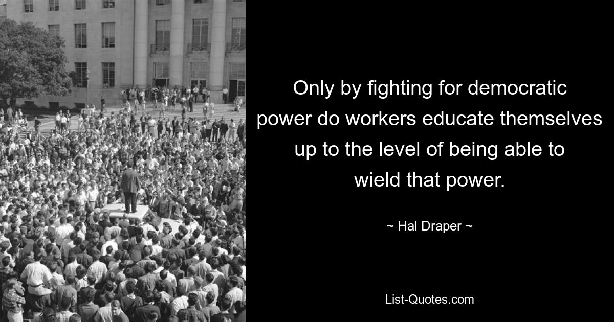 Only by fighting for democratic power do workers educate themselves up to the level of being able to wield that power. — © Hal Draper