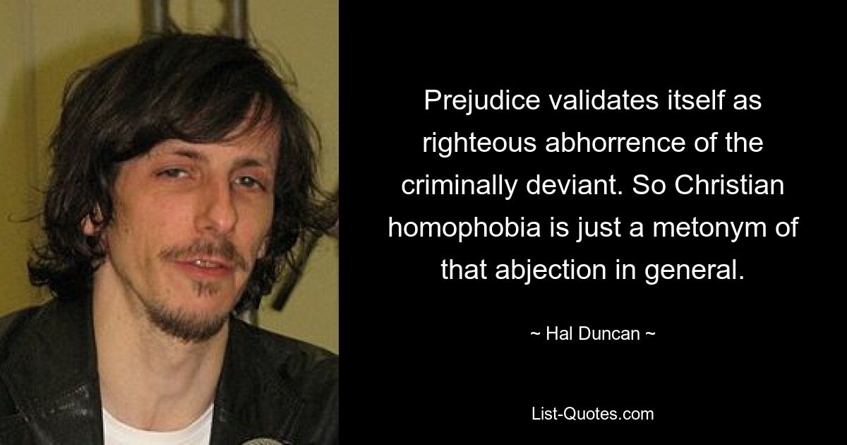 Prejudice validates itself as righteous abhorrence of the criminally deviant. So Christian homophobia is just a metonym of that abjection in general. — © Hal Duncan