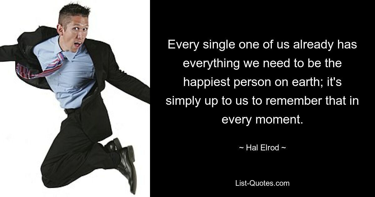 Every single one of us already has everything we need to be the happiest person on earth; it's simply up to us to remember that in every moment. — © Hal Elrod