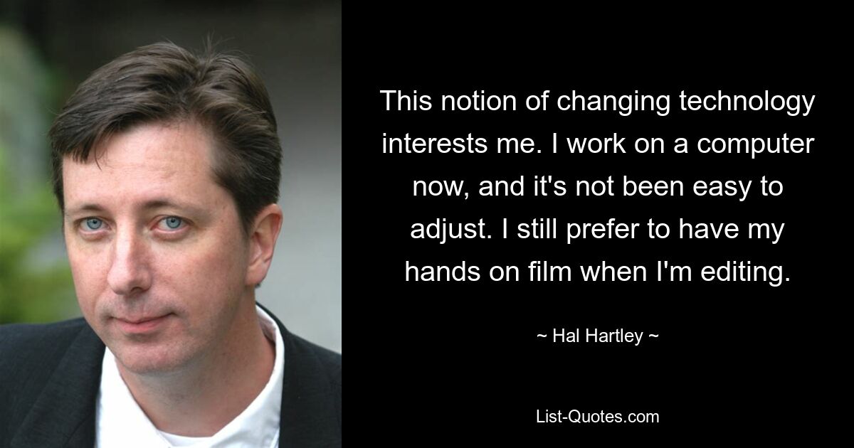 This notion of changing technology interests me. I work on a computer now, and it's not been easy to adjust. I still prefer to have my hands on film when I'm editing. — © Hal Hartley