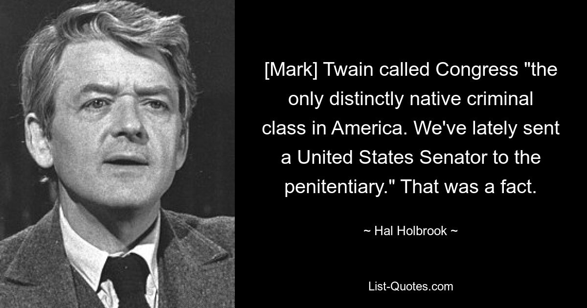 [Mark] Twain called Congress "the only distinctly native criminal class in America. We've lately sent a United States Senator to the penitentiary." That was a fact. — © Hal Holbrook