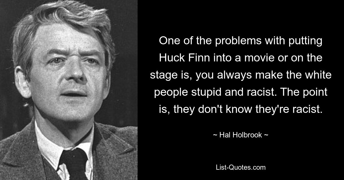 One of the problems with putting Huck Finn into a movie or on the stage is, you always make the white people stupid and racist. The point is, they don't know they're racist. — © Hal Holbrook