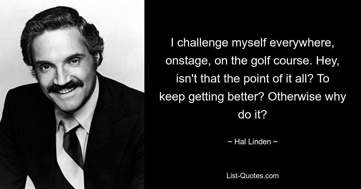 I challenge myself everywhere, onstage, on the golf course. Hey, isn't that the point of it all? To keep getting better? Otherwise why do it? — © Hal Linden