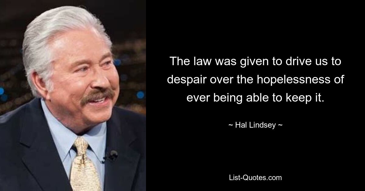 The law was given to drive us to despair over the hopelessness of ever being able to keep it. — © Hal Lindsey