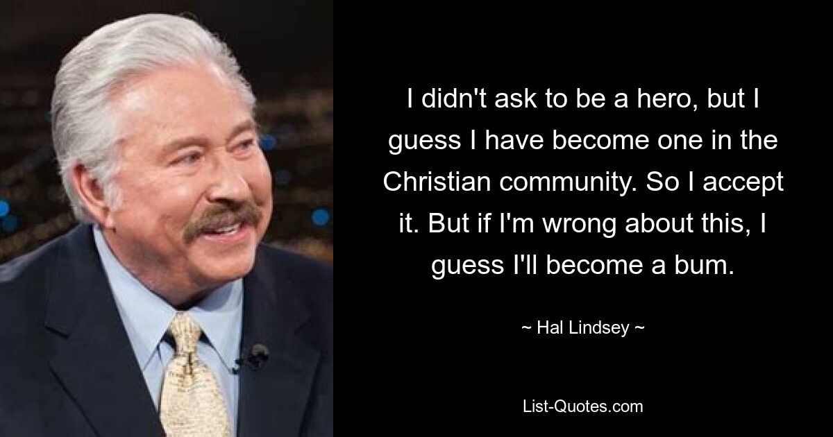 I didn't ask to be a hero, but I guess I have become one in the Christian community. So I accept it. But if I'm wrong about this, I guess I'll become a bum. — © Hal Lindsey